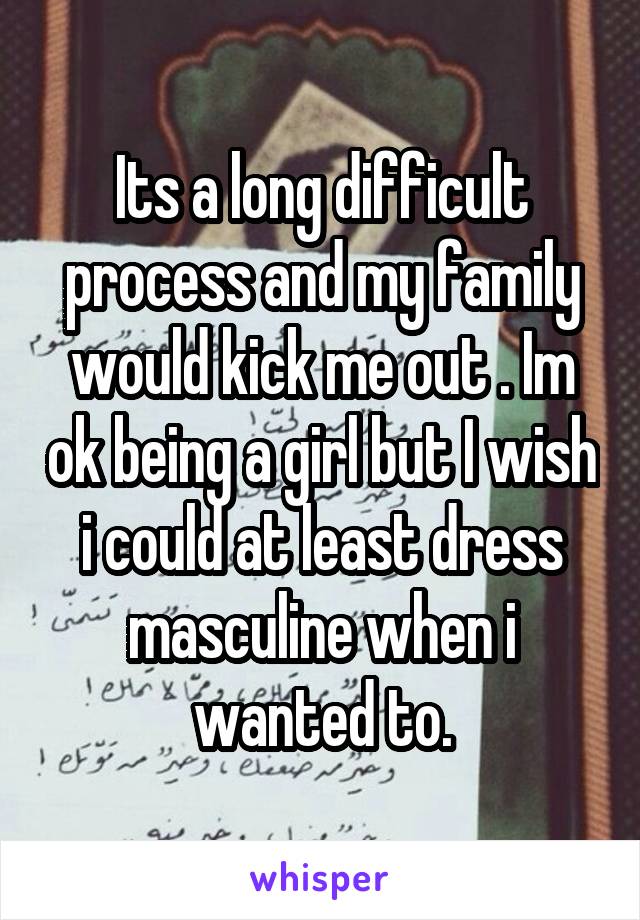 Its a long difficult process and my family would kick me out . Im ok being a girl but I wish i could at least dress masculine when i wanted to.