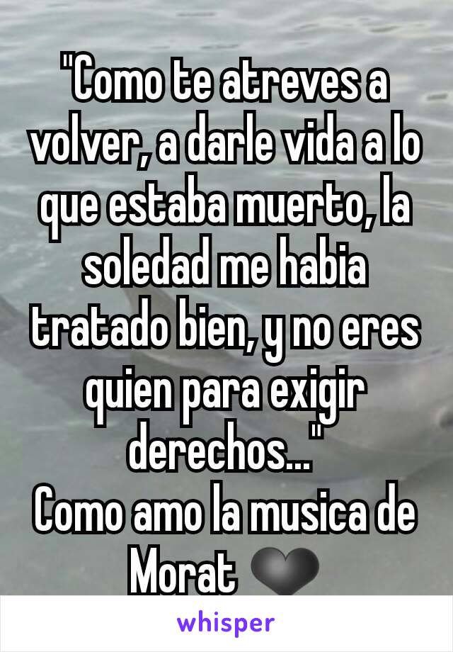 "Como te atreves a volver, a darle vida a lo que estaba muerto, la soledad me habia tratado bien, y no eres quien para exigir derechos..."
Como amo la musica de Morat ❤