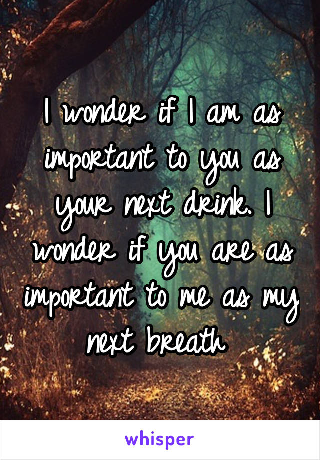 I wonder if I am as important to you as your next drink. I wonder if you are as important to me as my next breath 