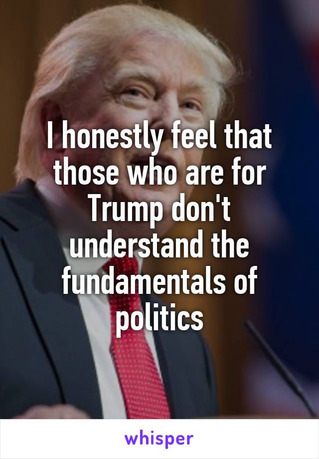 I honestly feel that those who are for Trump don't understand the fundamentals of politics