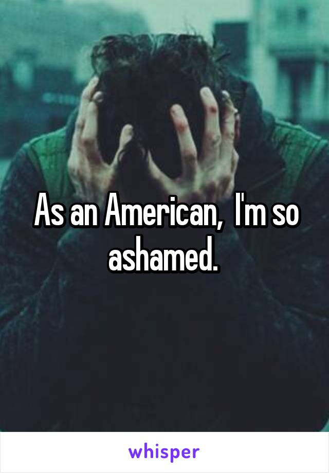 As an American,  I'm so ashamed. 