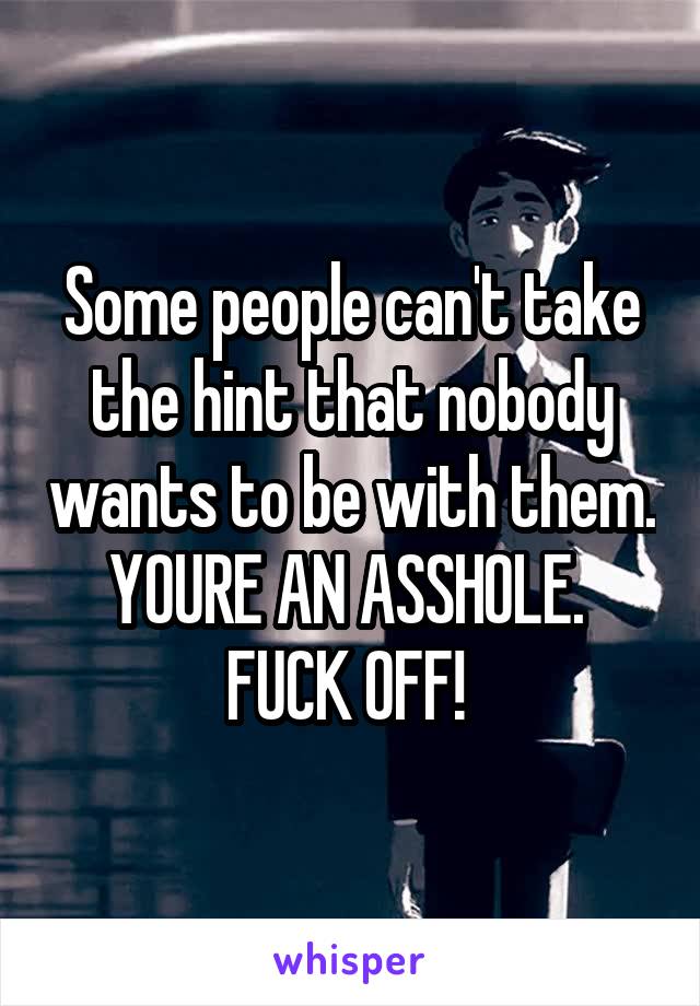 Some people can't take the hint that nobody wants to be with them. YOURE AN ASSHOLE. 
FUCK OFF! 