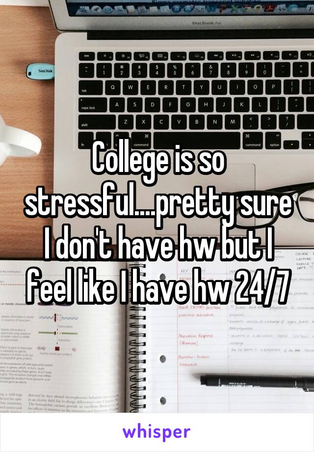 College is so stressful....pretty sure I don't have hw but I feel like I have hw 24/7