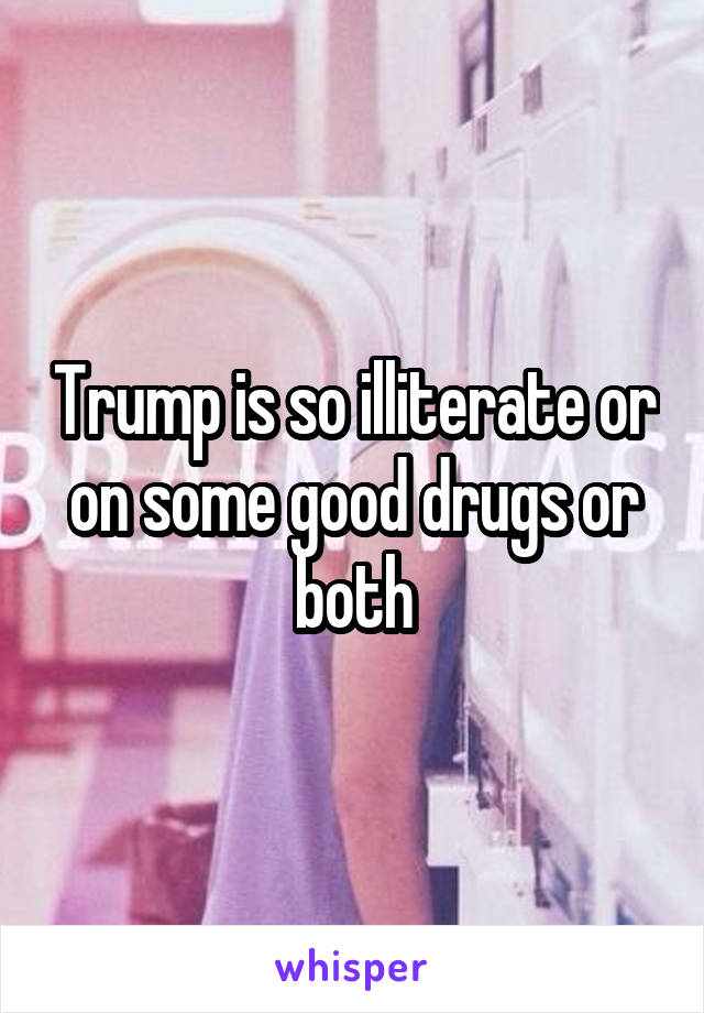 Trump is so illiterate or on some good drugs or both