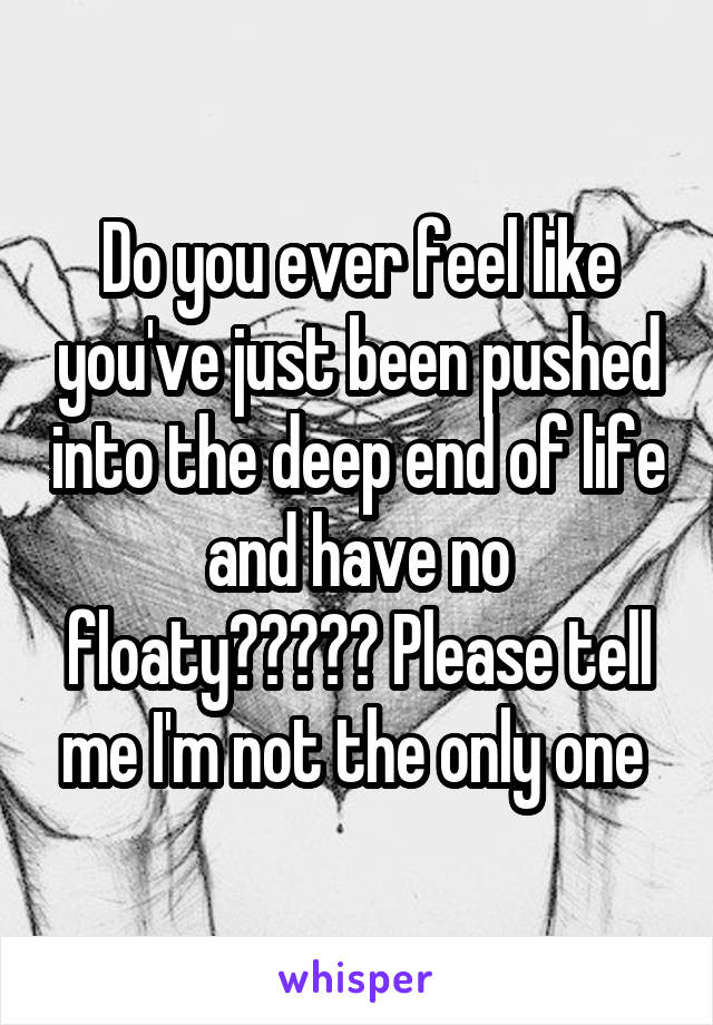 Do you ever feel like you've just been pushed into the deep end of life and have no floaty????? Please tell me I'm not the only one 