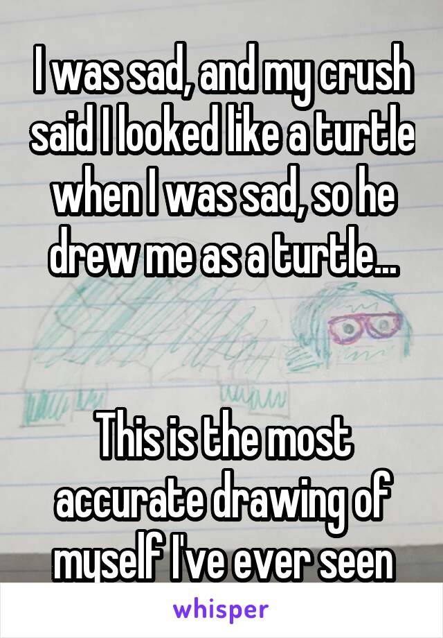 I was sad, and my crush said I looked like a turtle when I was sad, so he drew me as a turtle...


This is the most accurate drawing of myself I've ever seen