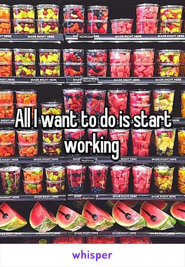 All I want to do is start working 