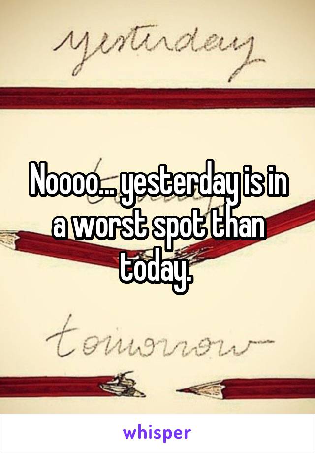 Noooo... yesterday is in a worst spot than today. 