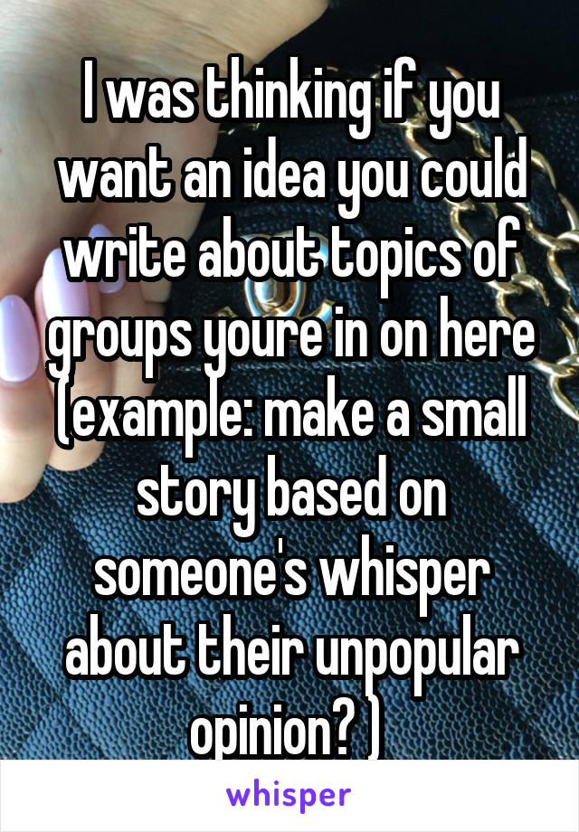 I was thinking if you want an idea you could write about topics of groups youre in on here (example: make a small story based on someone's whisper about their unpopular opinion? ) 