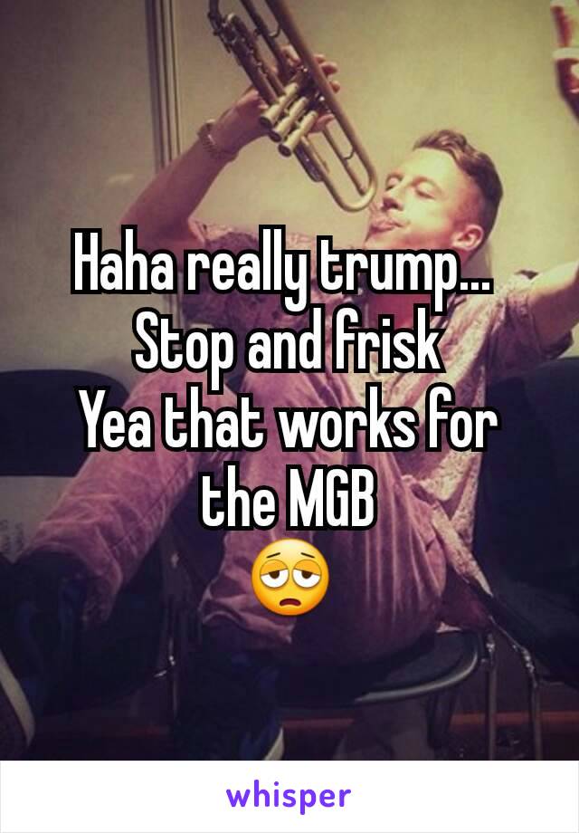 Haha really trump... 
Stop and frisk
Yea that works for the MGB
😩