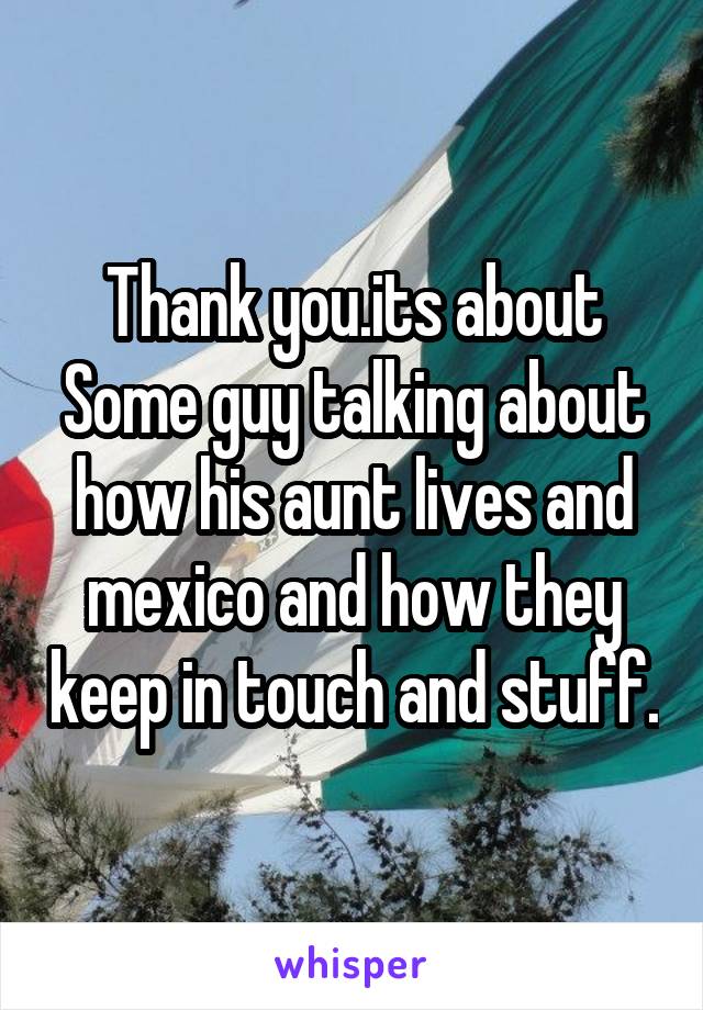 Thank you.its about Some guy talking about how his aunt lives and mexico and how they keep in touch and stuff.