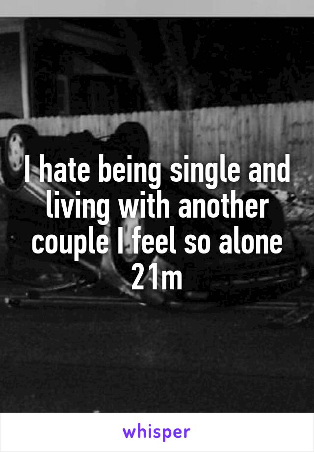 I hate being single and living with another couple I feel so alone 21m