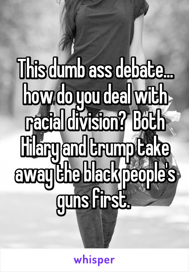 This dumb ass debate... how do you deal with racial division?  Both Hilary and trump take away the black people's guns first. 