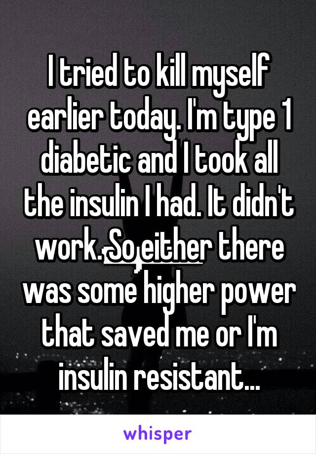 I tried to kill myself earlier today. I'm type 1 diabetic and I took all the insulin I had. It didn't work. So either there was some higher power that saved me or I'm insulin resistant...