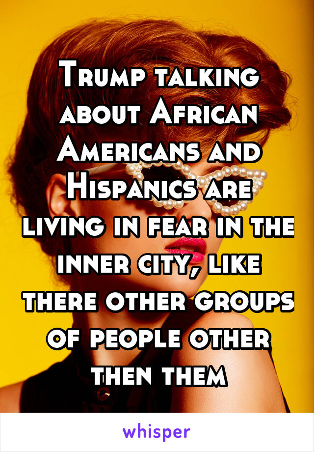 Trump talking about African Americans and Hispanics are living in fear in the inner city, like there other groups of people other then them