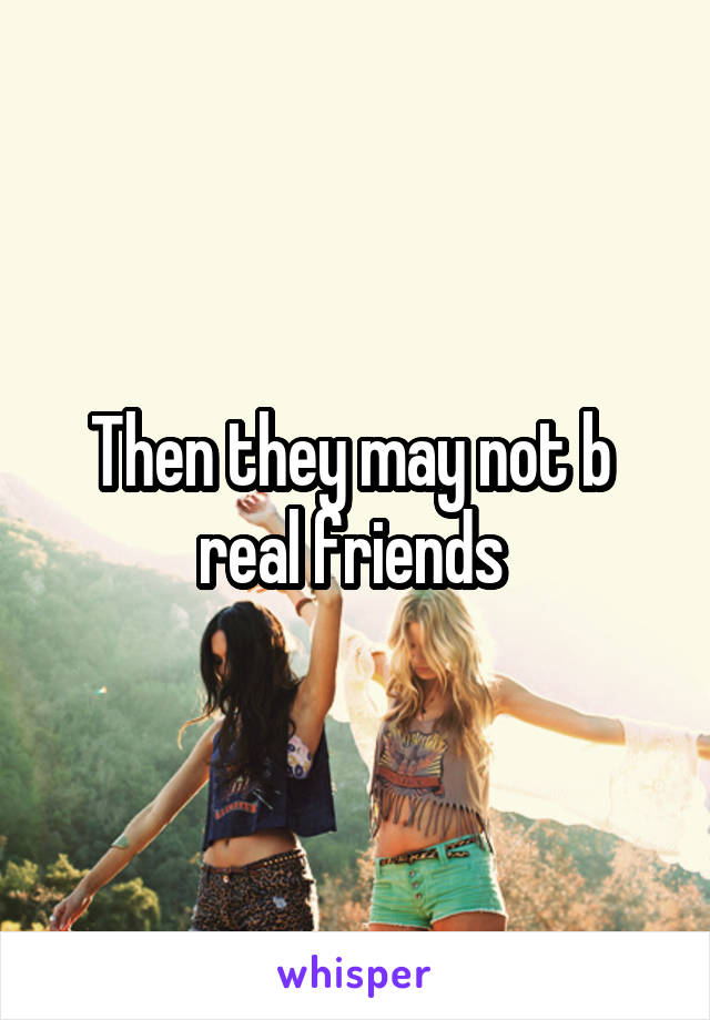 Then they may not b  real friends 