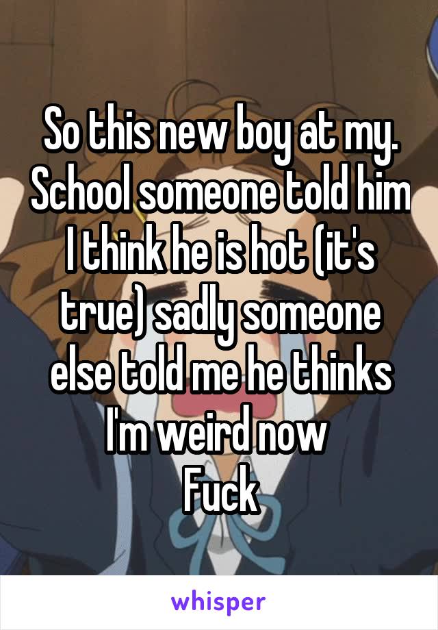 So this new boy at my. School someone told him I think he is hot (it's true) sadly someone else told me he thinks I'm weird now 
Fuck