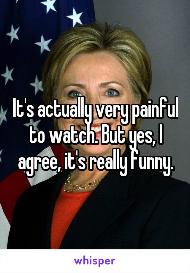 It's actually very painful to watch. But yes, I agree, it's really funny.