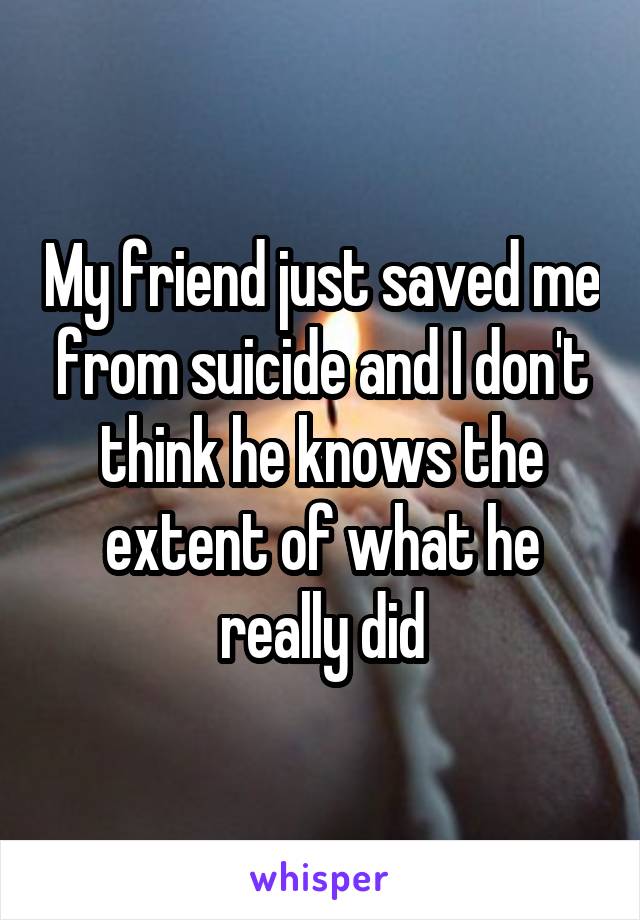 My friend just saved me from suicide and I don't think he knows the extent of what he really did