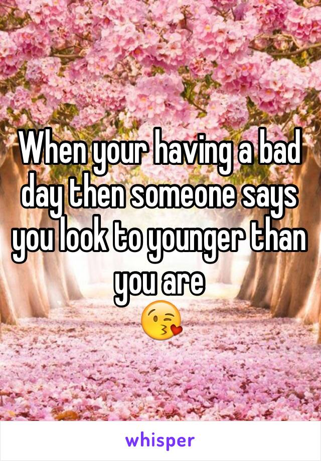 When your having a bad day then someone says you look to younger than you are 
😘