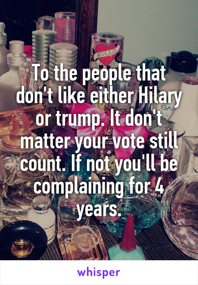 To the people that don't like either Hilary or trump. It don't matter your vote still count. If not you'll be complaining for 4 years.