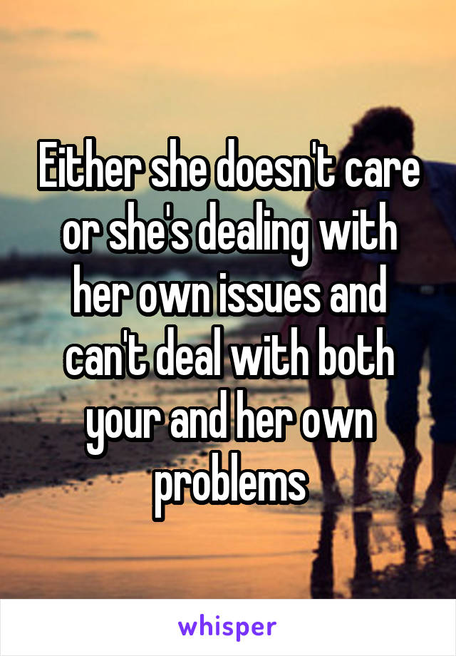 Either she doesn't care or she's dealing with her own issues and can't deal with both your and her own problems