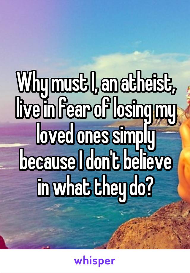 Why must I, an atheist, live in fear of losing my loved ones simply because I don't believe in what they do?