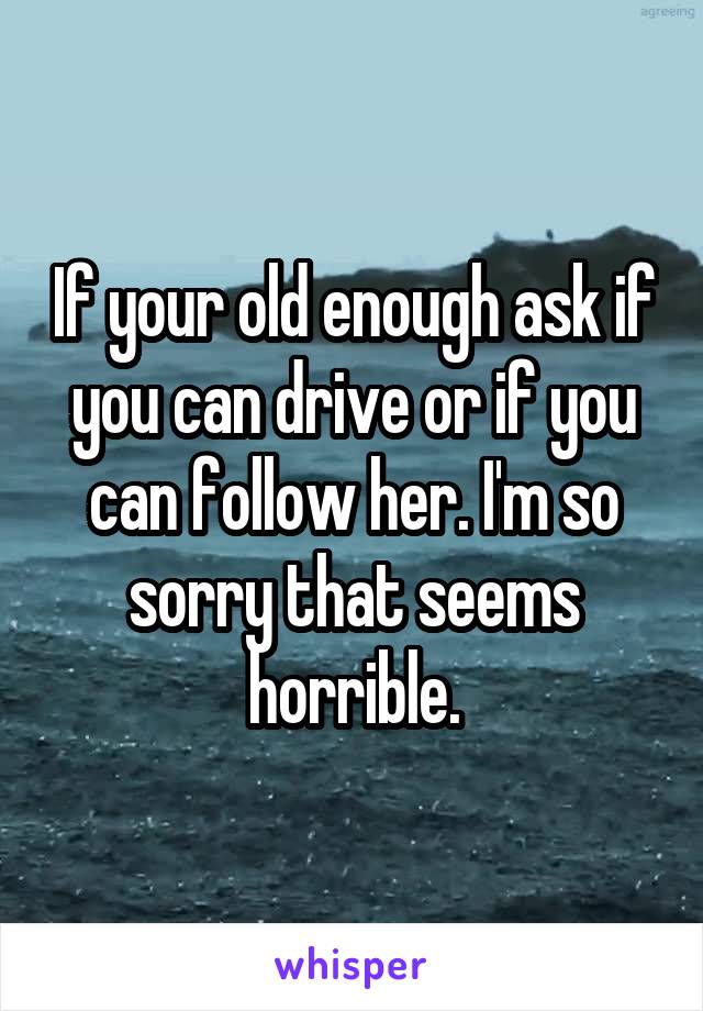 If your old enough ask if you can drive or if you can follow her. I'm so sorry that seems horrible.