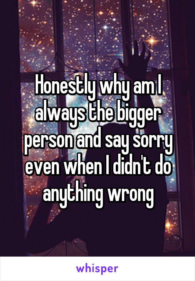 Honestly why am I always the bigger person and say sorry even when I didn't do anything wrong