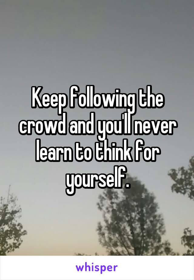 Keep following the crowd and you'll never learn to think for yourself.