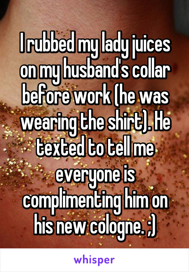 I rubbed my lady juices on my husband's collar before work (he was wearing the shirt). He texted to tell me everyone is complimenting him on his new cologne. ;)