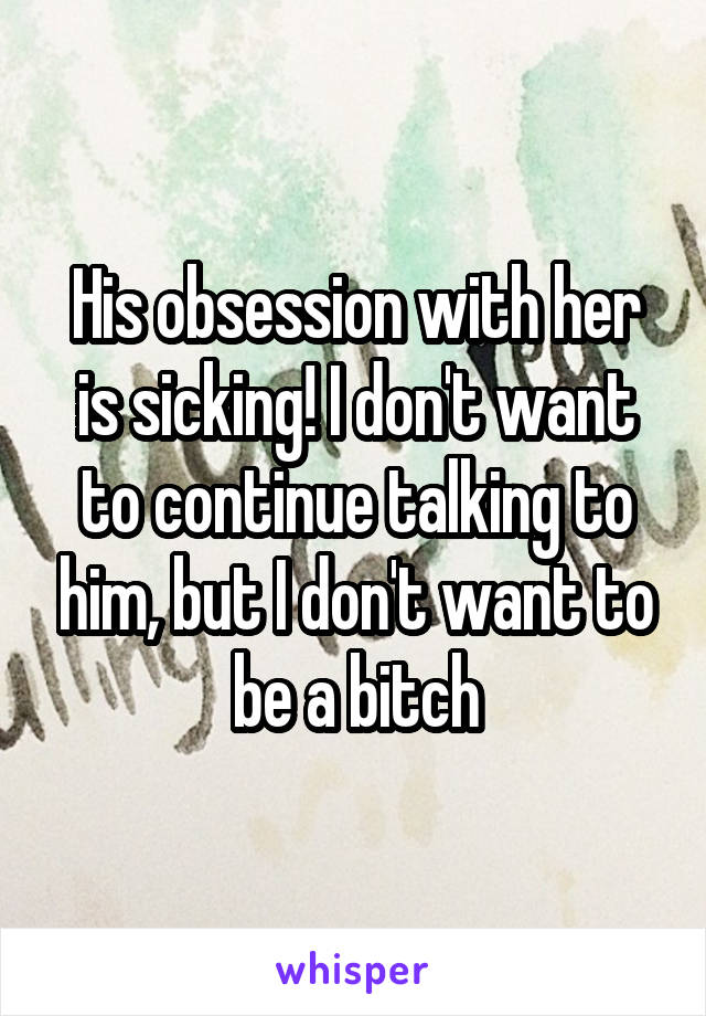 His obsession with her is sicking! I don't want to continue talking to him, but I don't want to be a bitch