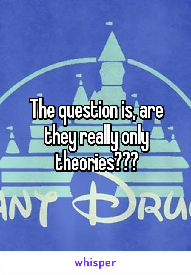 The question is, are they really only theories???