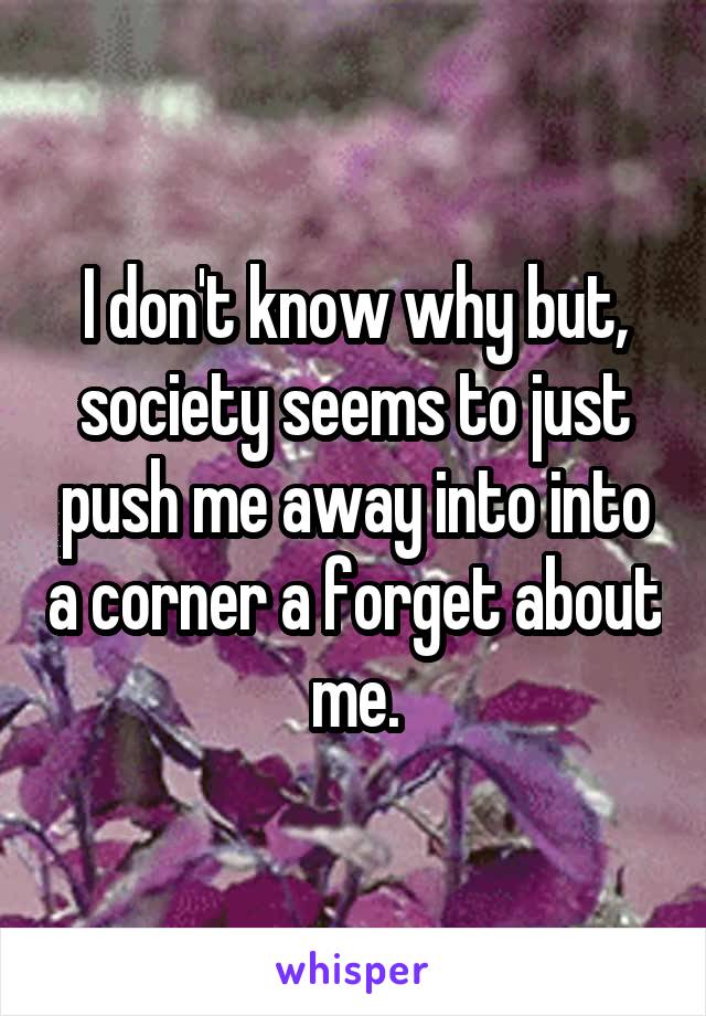 I don't know why but, society seems to just push me away into into a corner a forget about me.