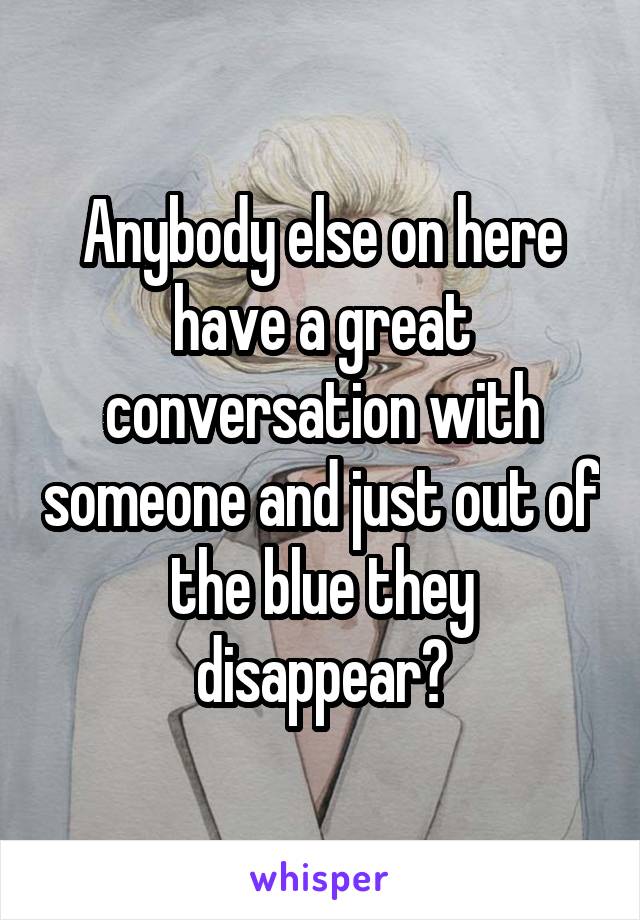 Anybody else on here have a great conversation with someone and just out of the blue they disappear?