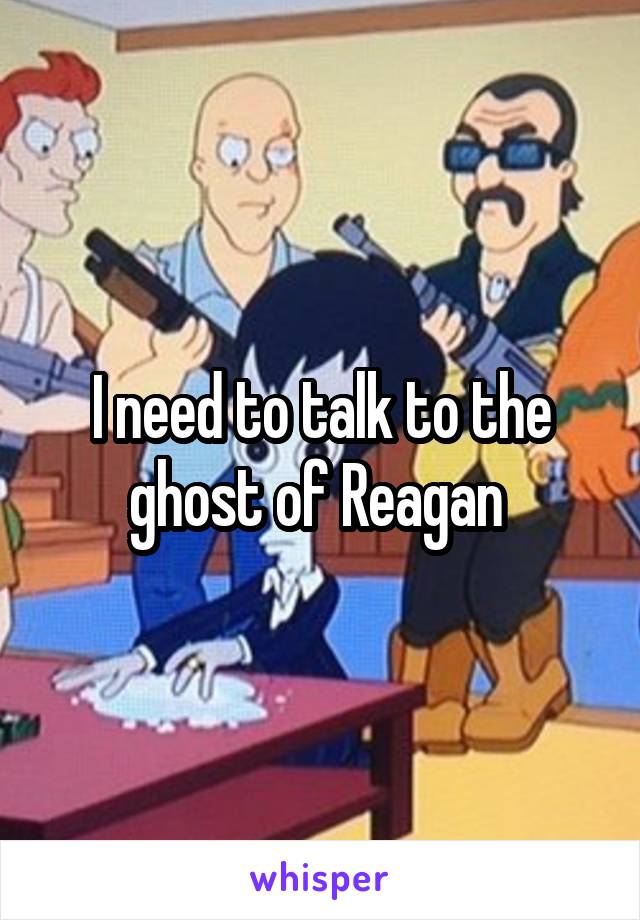 I need to talk to the ghost of Reagan 