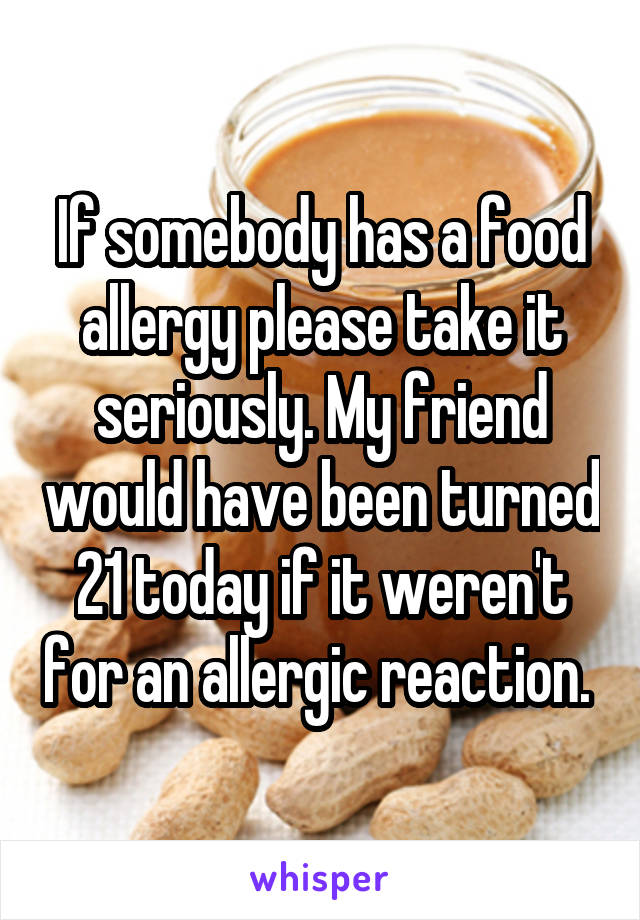 If somebody has a food allergy please take it seriously. My friend would have been turned 21 today if it weren't for an allergic reaction. 