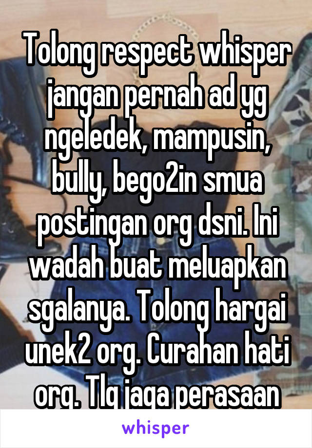 Tolong respect whisper jangan pernah ad yg ngeledek, mampusin, bully, bego2in smua postingan org dsni. Ini wadah buat meluapkan sgalanya. Tolong hargai unek2 org. Curahan hati org. Tlg jaga perasaan