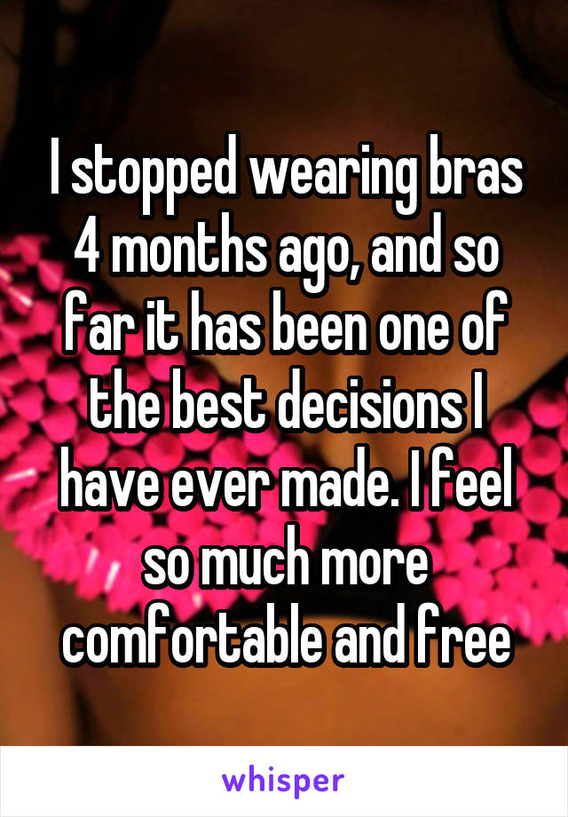 I stopped wearing bras 4 months ago, and so far it has been one of the best decisions I have ever made. I feel so much more comfortable and free