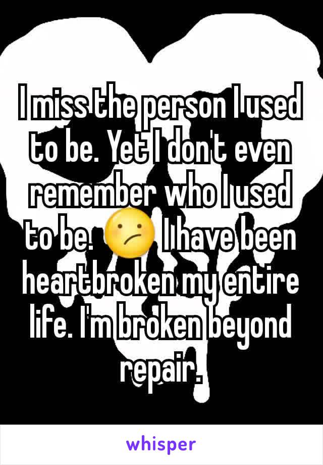 I miss the person I used to be. Yet I don't even remember who I used to be. 😕 I have been heartbroken my entire life. I'm broken beyond repair.