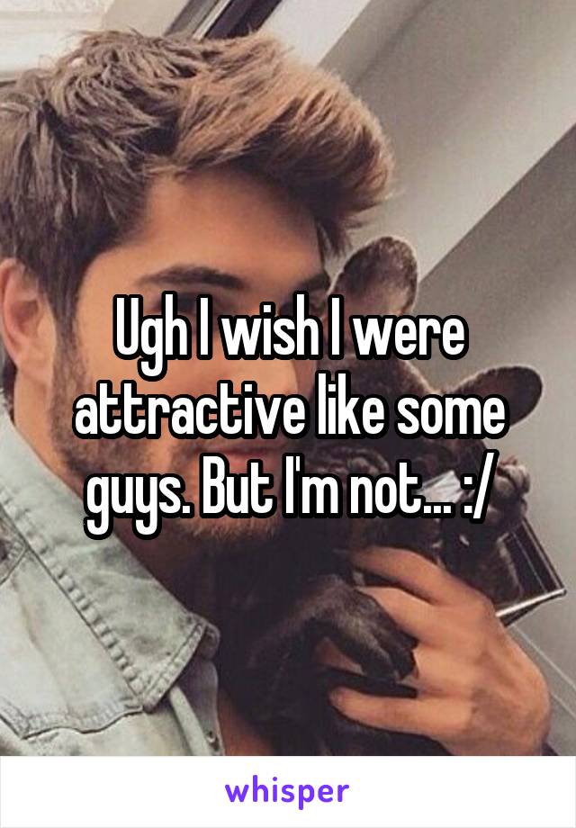 Ugh I wish I were attractive like some guys. But I'm not... :/