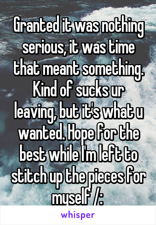 Granted it was nothing serious, it was time that meant something. Kind of sucks ur leaving, but it's what u wanted. Hope for the best while I'm left to stitch up the pieces for myself /: 