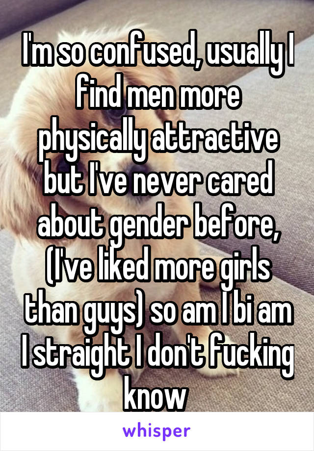 I'm so confused, usually I find men more physically attractive but I've never cared about gender before, (I've liked more girls than guys) so am I bi am I straight I don't fucking know 