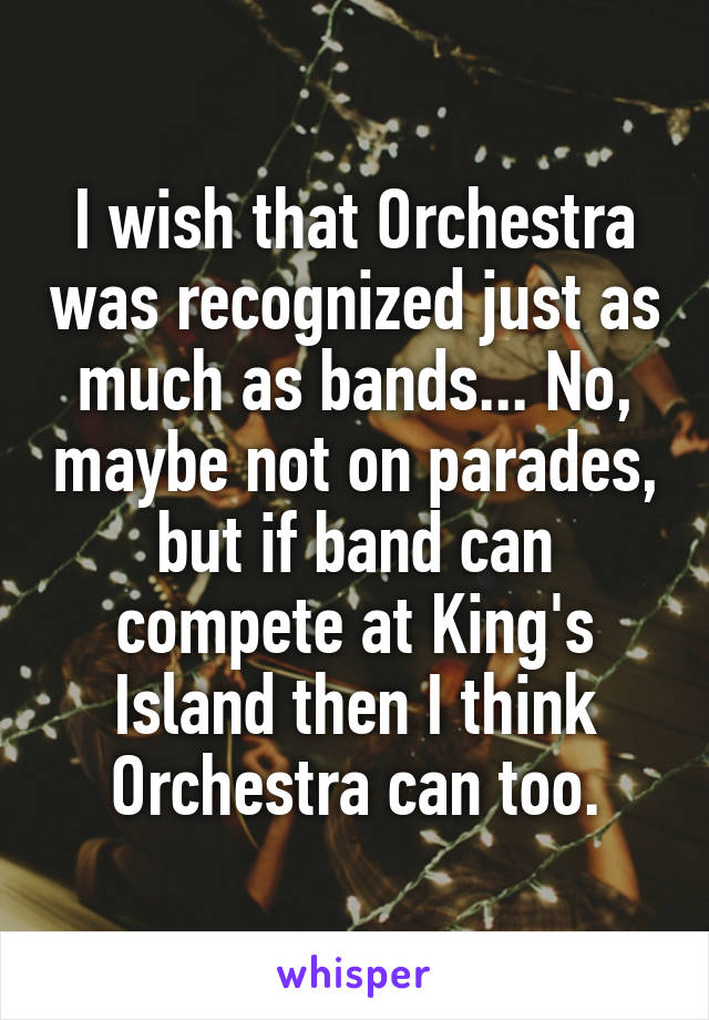 I wish that Orchestra was recognized just as much as bands... No, maybe not on parades, but if band can compete at King's Island then I think Orchestra can too.