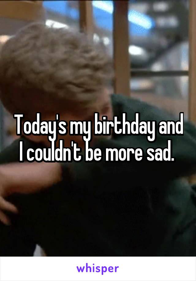 Today's my birthday and I couldn't be more sad. 