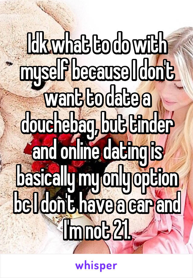 Idk what to do with myself because I don't want to date a douchebag, but tinder and online dating is basically my only option bc I don't have a car and I'm not 21.