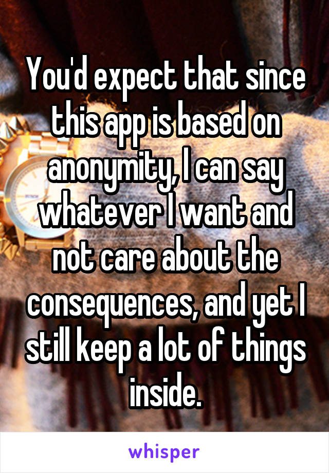 You'd expect that since this app is based on anonymity, I can say whatever I want and not care about the consequences, and yet I still keep a lot of things inside.