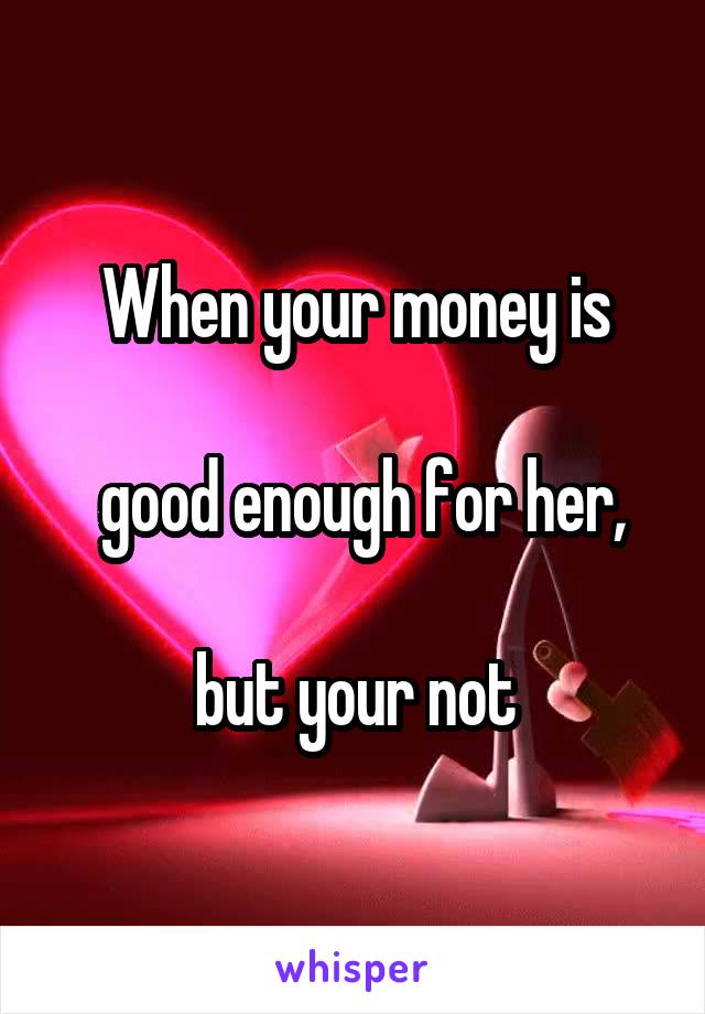 When your money is

 good enough for her,

but your not