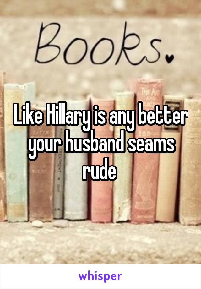 Like Hillary is any better your husband seams rude 