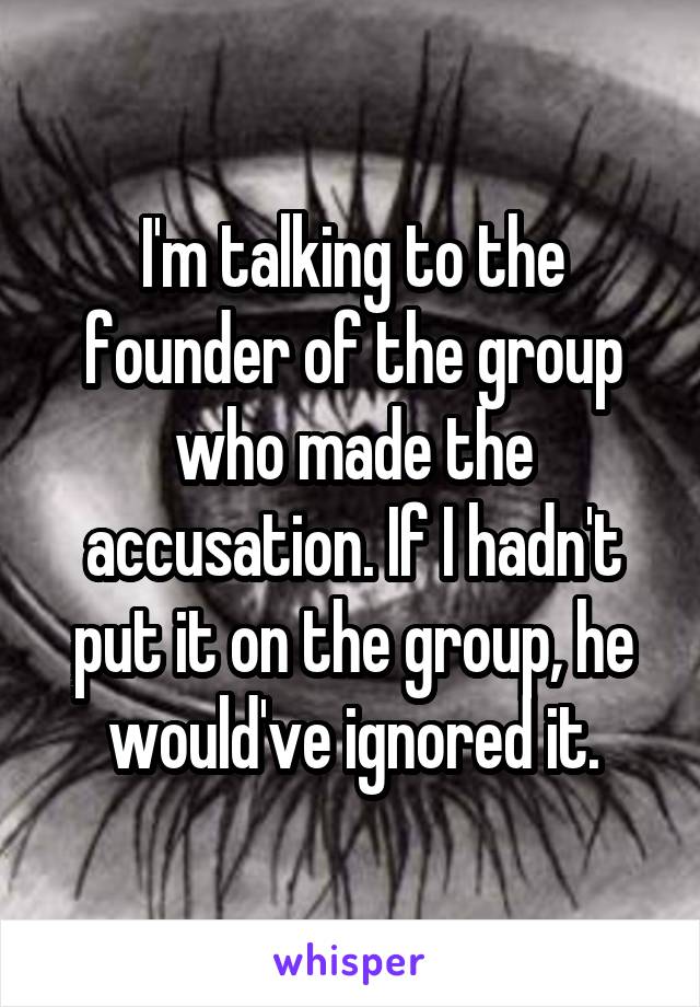 I'm talking to the founder of the group who made the accusation. If I hadn't put it on the group, he would've ignored it.